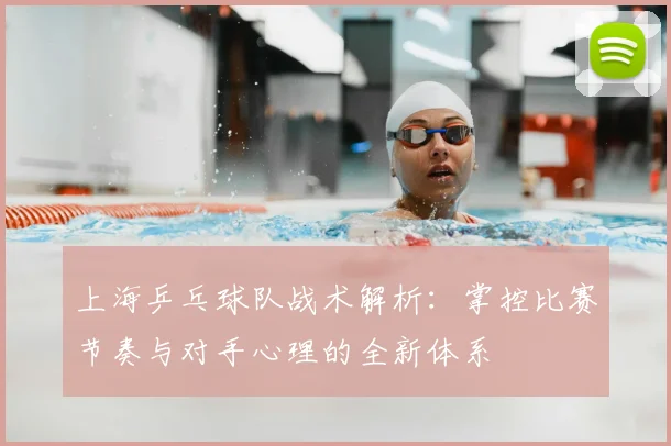 上海乒乓球队战术解析:掌控比赛节奏与对手心理的全新体系
