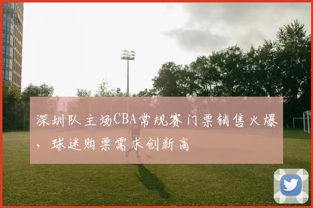 深圳队主场CBA常规赛门票销售火爆,球迷购票需求创新高