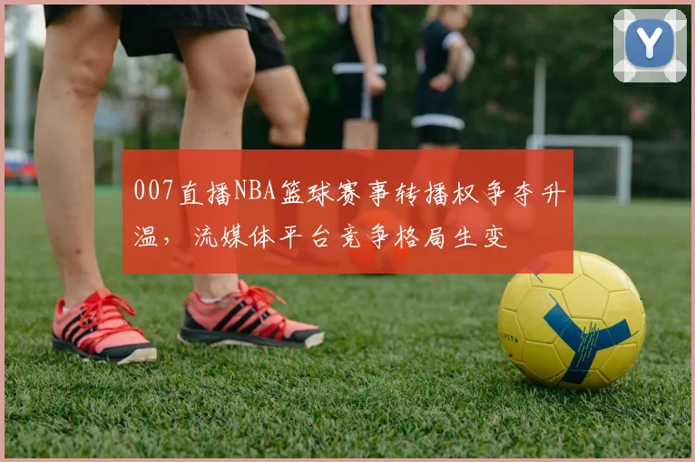 007直播NBA篮球赛事转播权争夺升温，流媒体平台竞争格局生变