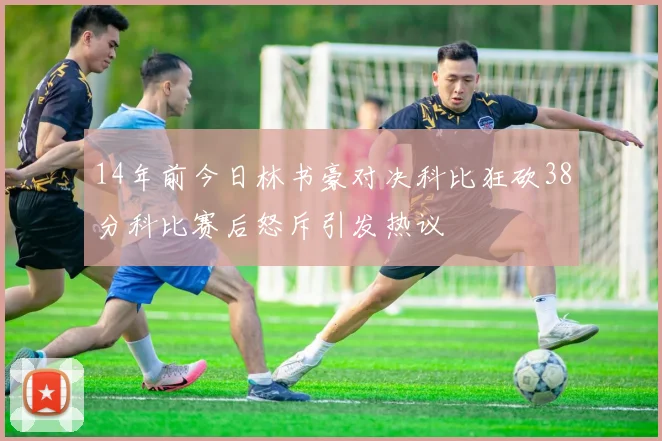14年前今日林书豪对决科比狂砍38分科比赛后怒斥引发热议