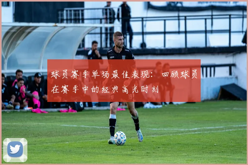 球员赛季单场最佳表现：回顾球员在赛季中的经典高光时刻