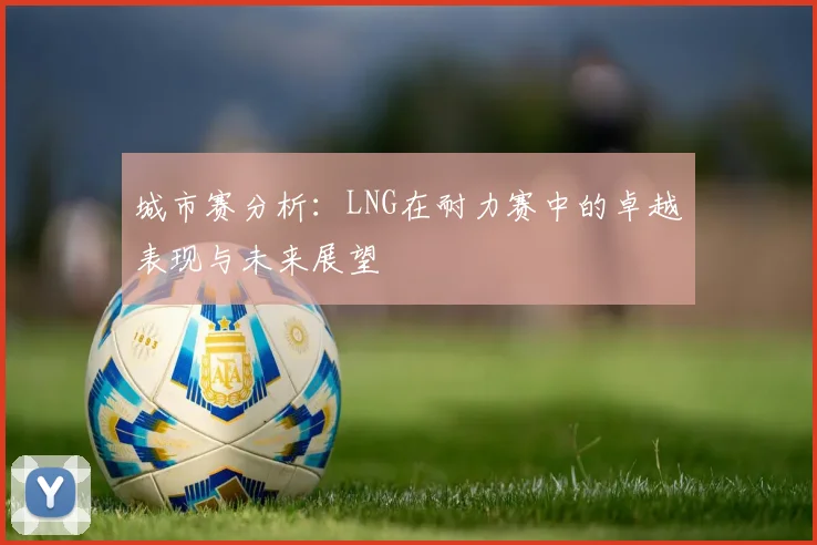 城市赛分析:LNG在耐力赛中的卓越表现与未来展望