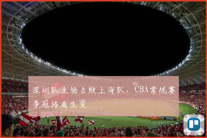 深圳队主场击败上海队,CBA常规赛争冠格局生变