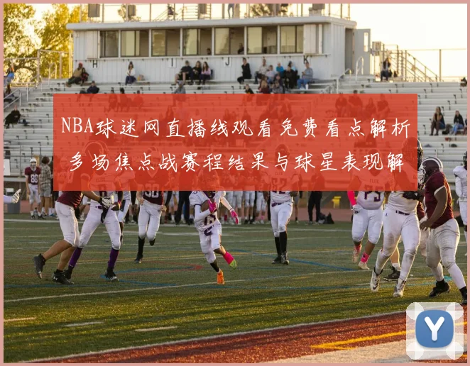 NBA球迷网直播线观看免费看点解析 多场焦点战赛程结果与球星表现解读