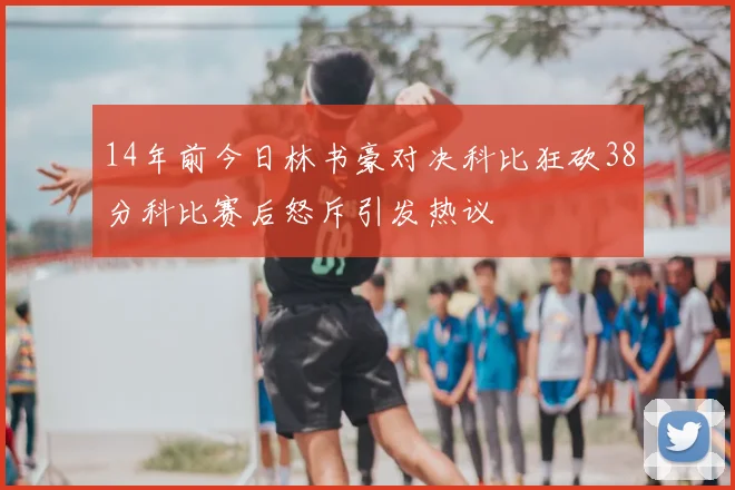 14年前今日林书豪对决科比狂砍38分科比赛后怒斥引发热议