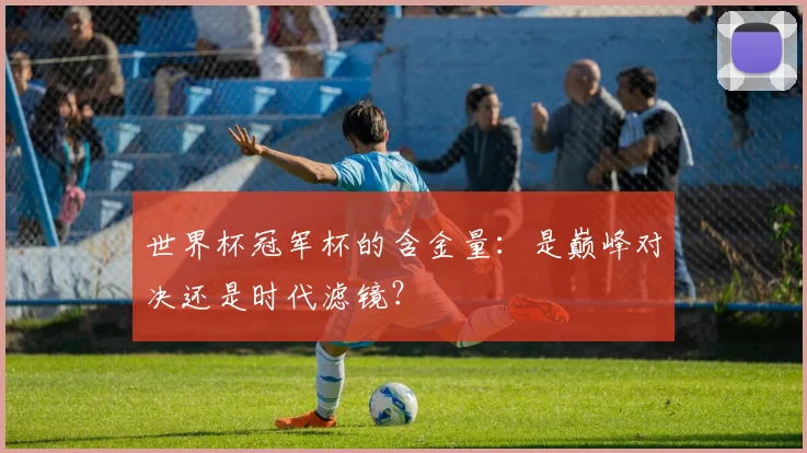 世界杯冠军杯的含金量：是巅峰对决还是时代滤镜？