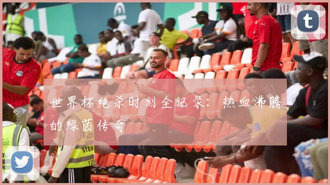 世界杯绝杀时刻全记录：热血沸腾的绿茵传奇