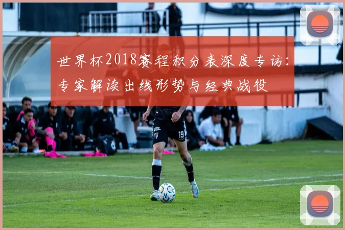 世界杯2018赛程积分表深度专访：专家解读出线形势与经典战役