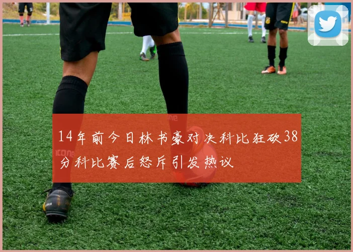 14年前今日林书豪对决科比狂砍38分科比赛后怒斥引发热议