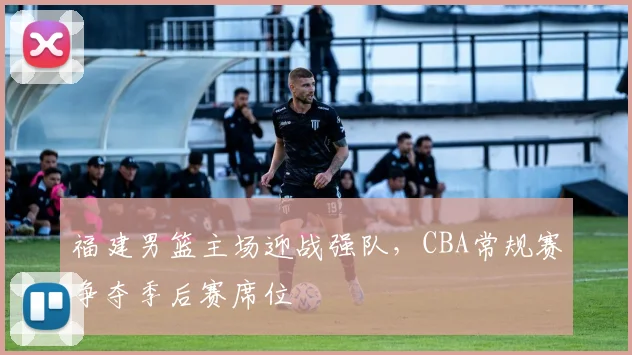 福建男篮主场迎战强队,CBA常规赛争夺季后赛席位