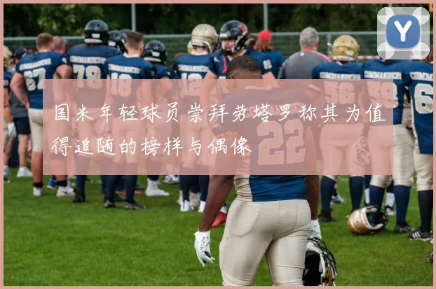 国米年轻球员崇拜劳塔罗称其为值得追随的榜样与偶像