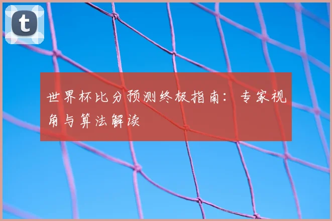 世界杯比分预测终极指南：专家视角与算法解读