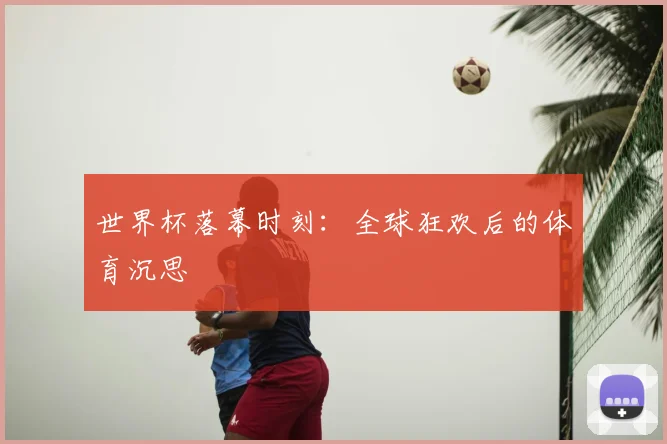 世界杯落幕时刻：全球狂欢后的体育沉思