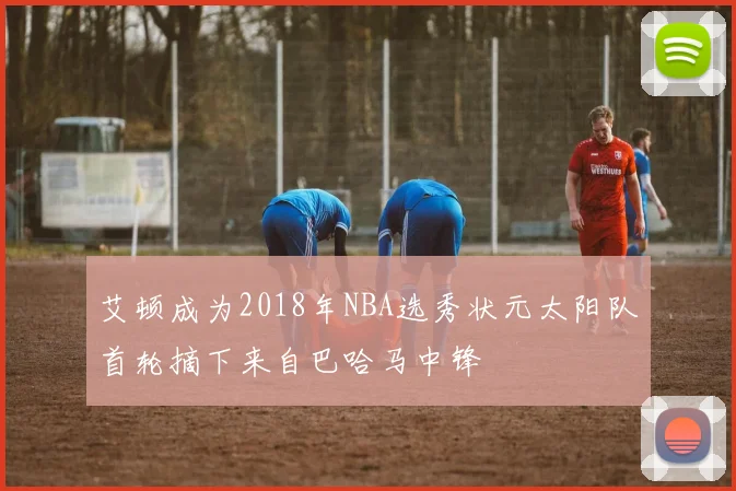 艾顿成为2018年NBA选秀状元太阳队首轮摘下来自巴哈马中锋