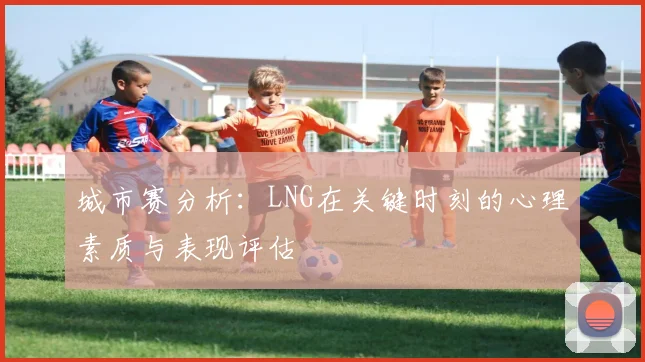 城市赛分析：LNG在关键时刻的心理素质与表现评估