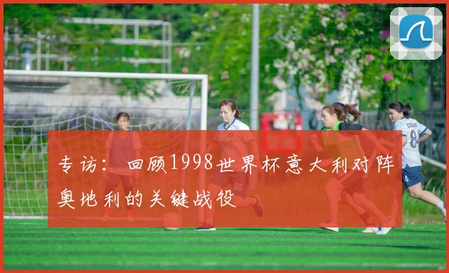 专访:回顾1998世界杯意大利对阵奥地利的关键战役