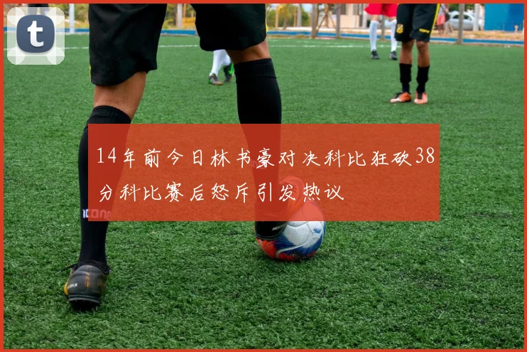 14年前今日林书豪对决科比狂砍38分科比赛后怒斥引发热议