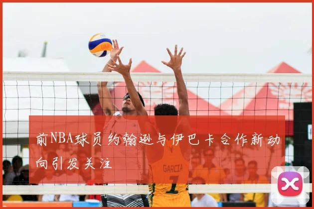 前NBA球员约翰逊与伊巴卡合作新动向引发关注