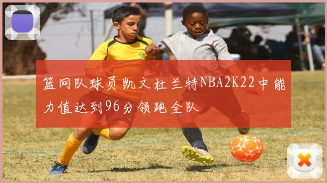 篮网队球员凯文杜兰特NBA2K22中能力值达到96分领跑全队