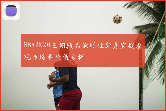 NBA2K20王朝模式低顺位新秀实战表现与培养价值分析