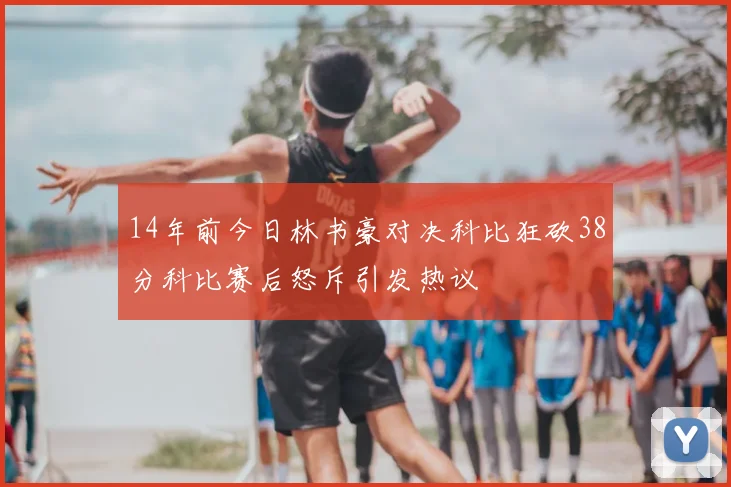 14年前今日林书豪对决科比狂砍38分科比赛后怒斥引发热议