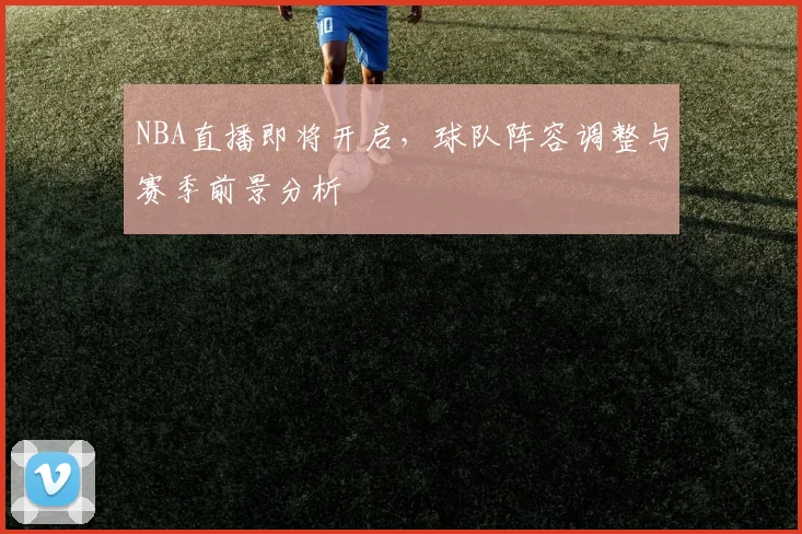 NBA直播即将开启，球队阵容调整与赛季前景分析