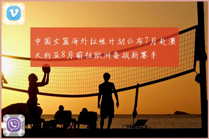 中国女篮海外拉练计划公布7月赴澳大利亚8月前往欧洲备战新赛季