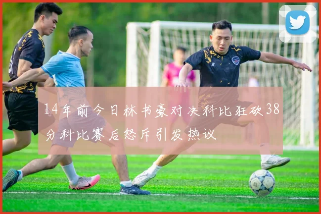 14年前今日林书豪对决科比狂砍38分科比赛后怒斥引发热议
