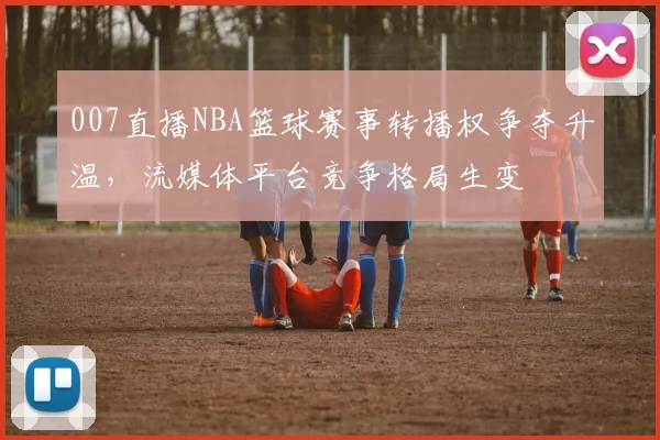 007直播NBA篮球赛事转播权争夺升温,流媒体平台竞争格局生变
