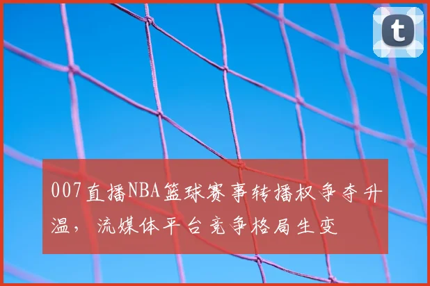 007直播NBA篮球赛事转播权争夺升温，流媒体平台竞争格局生变