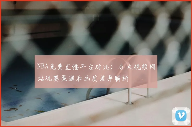 NBA免费直播平台对比:各大视频网站观赛渠道和画质差异解析