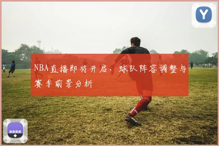 NBA直播即将开启，球队阵容调整与赛季前景分析