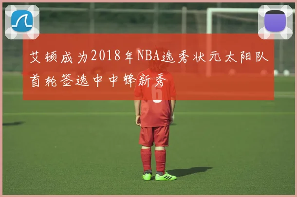 艾顿成为2018年NBA选秀状元太阳队首轮签选中中锋新秀