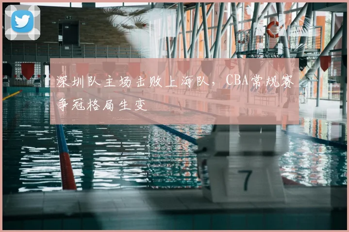 深圳队主场击败上海队,CBA常规赛争冠格局生变