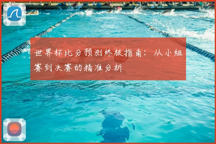 世界杯比分预测终极指南：从小组赛到决赛的精准分析