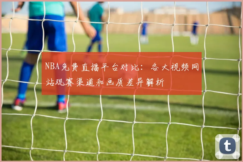 NBA免费直播平台对比:各大视频网站观赛渠道和画质差异解析