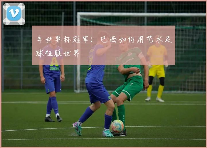 年世界杯冠军：巴西如何用艺术足球征服世界