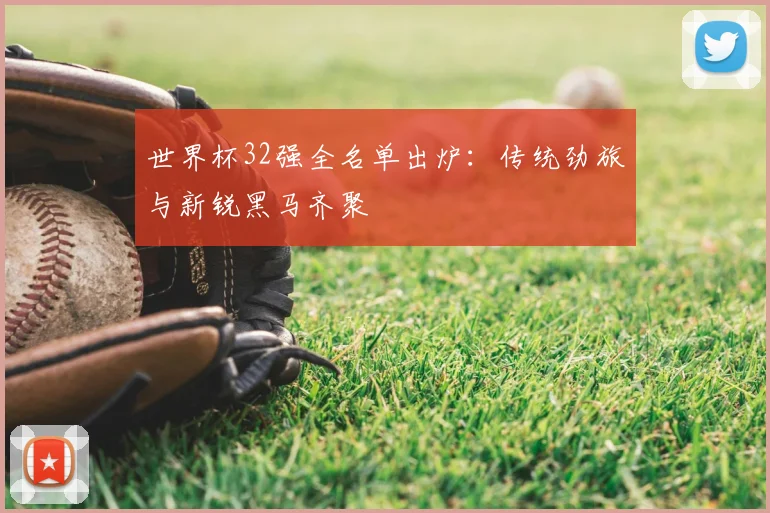 世界杯32强全名单出炉：传统劲旅与新锐黑马齐聚