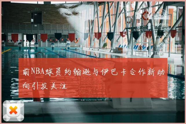 前NBA球员约翰逊与伊巴卡合作新动向引发关注
