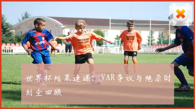 世界杯结果速递：VAR争议与绝杀时刻全回顾
