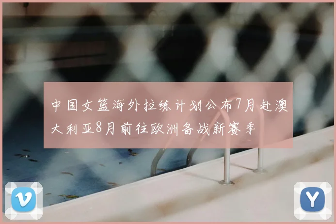 中国女篮海外拉练计划公布7月赴澳大利亚8月前往欧洲备战新赛季