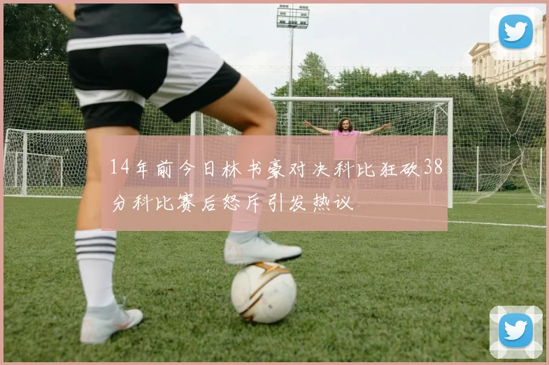 14年前今日林书豪对决科比狂砍38分科比赛后怒斥引发热议