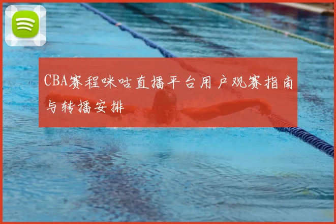 CBA赛程咪咕直播平台用户观赛指南与转播安排