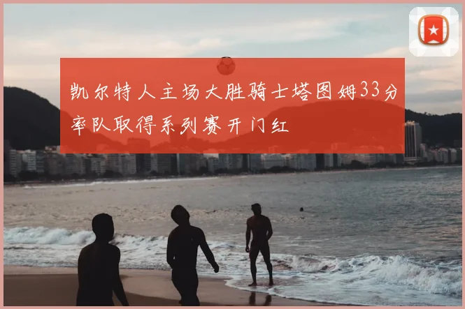 凯尔特人主场大胜骑士塔图姆33分率队取得系列赛开门红