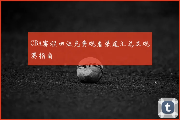 CBA赛程回放免费观看渠道汇总及观赛指南